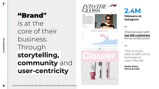 “Brand”
is at the
core of their
business.
Through
storytelling,
community and
user-centricity
2.4M
followers on
Instagram
__
Channel slack with
top 100 customers
for co-construction
__
“70% of online
sales & traffic come
from peer-to
-peer referrals”
Emilie Weiss,
CEO & founder
Source: Recode Decode (Jan 2019), interview of Glossier CEO Emily Weiss
 