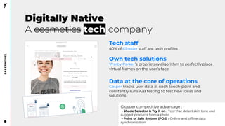 Digitally Native
A cosmetics tech company
Tech staff
40% of Glossier staff are tech profiles
Own tech solutions
Warby Parker’s proprietary algorithm to perfectly place
virtual frames on the user’s face
Data at the core of operations
Casper tracks user data at each touch-point and
constantly runs A/B testing to test new ideas and
solutions
Glossier competitive advantage :
• Shade Selector & Try it on : Tool that detect skin tone and
suggest products from a photo
• Point of Sale System (POS) : Online and offline data
synchronization
 