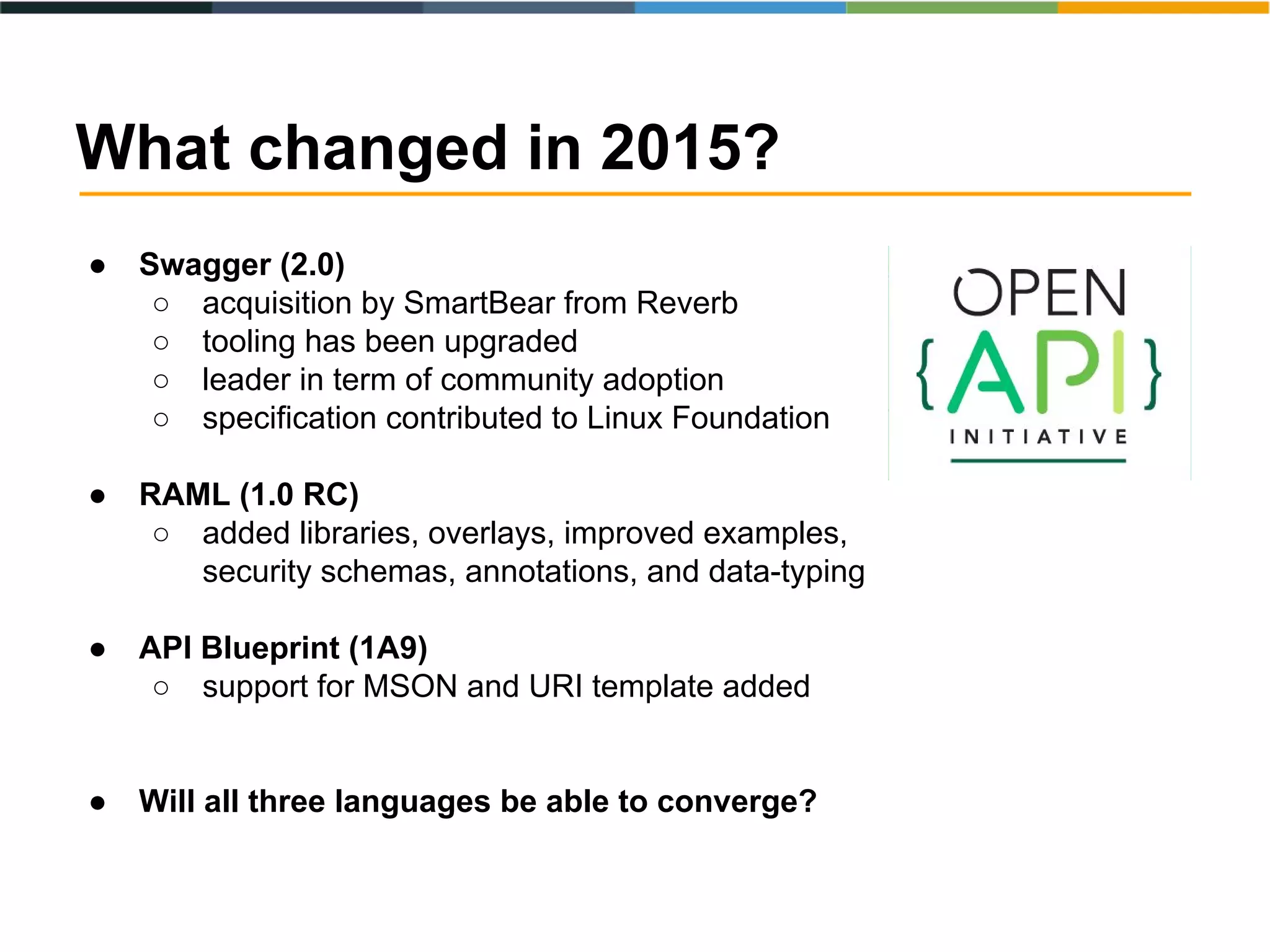 ● Swagger (2.0)
○ acquisition by SmartBear from Reverb
○ tooling has been upgraded
○ leader in term of community adoption
○ specification contributed to Linux Foundation
● RAML (1.0 RC)
○ added libraries, overlays, improved examples,
security schemas, annotations, and data-typing
● API Blueprint (1A9)
○ support for MSON and URI template added
● Will all three languages be able to converge?
What changed in 2015?
 