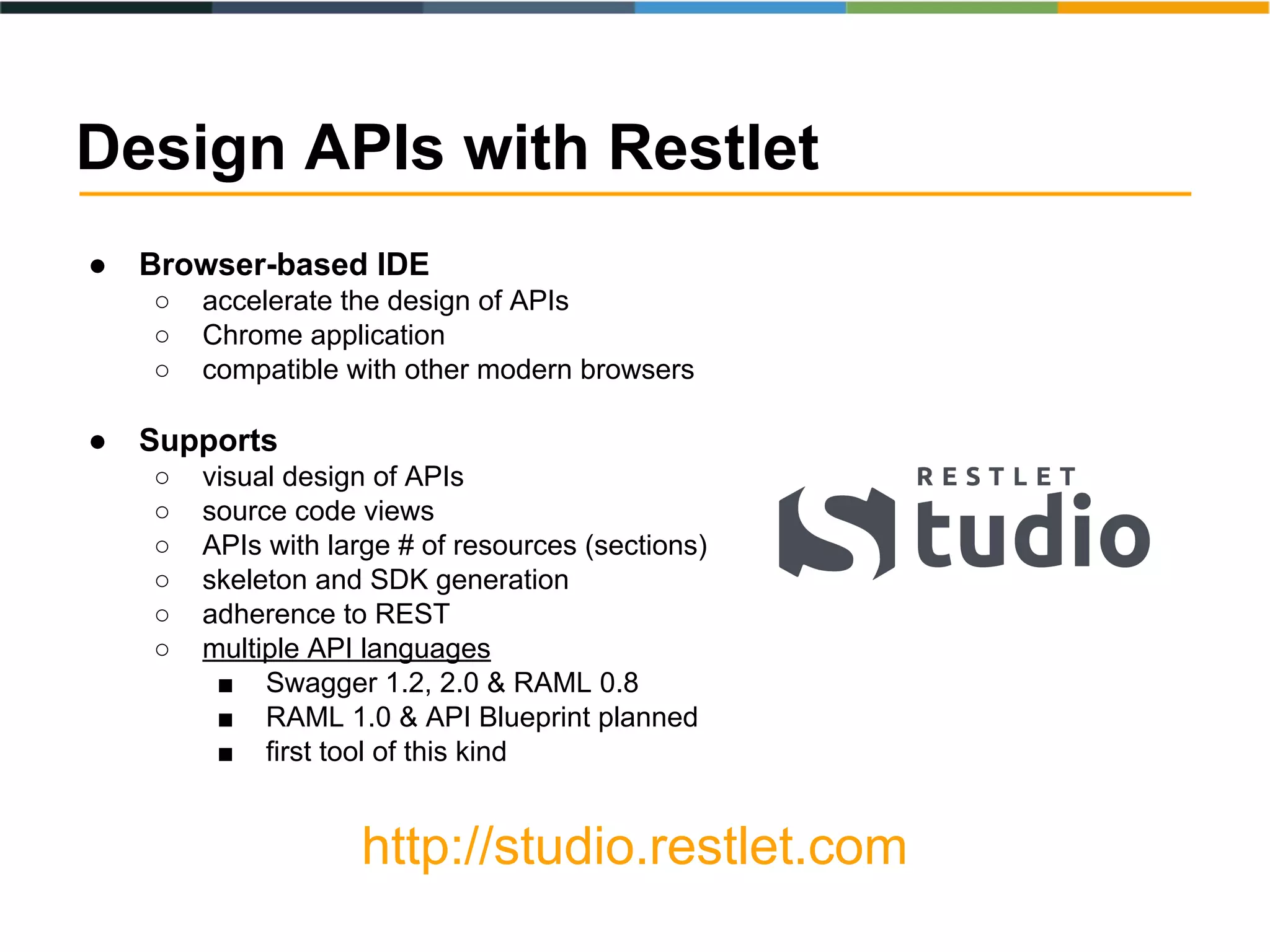 ● Browser-based IDE
○ accelerate the design of APIs
○ Chrome application
○ compatible with other modern browsers
● Supports
○ visual design of APIs
○ source code views
○ APIs with large # of resources (sections)
○ skeleton and SDK generation
○ adherence to REST
○ multiple API languages
■ Swagger 1.2, 2.0 & RAML 0.8
■ RAML 1.0 & API Blueprint planned
■ first tool of this kind
http://studio.restlet.com
Design APIs with Restlet
 