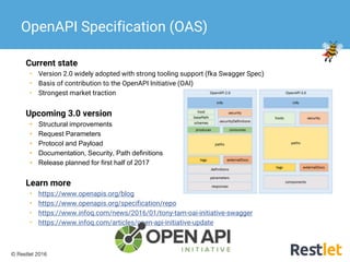 © Restlet 2016
Current state
• Version 2.0 widely adopted with strong tooling support (fka Swagger Spec)
• Basis of contribution to the OpenAPI Initiative (OAI)
• Strongest market traction
Upcoming 3.0 version
• Structural improvements
• Request Parameters
• Protocol and Payload
• Documentation, Security, Path definitions
• Release planned for first half of 2017
Learn more
• https://www.openapis.org/blog
• https://www.openapis.org/specification/repo
• https://www.infoq.com/news/2016/01/tony-tam-oai-initiative-swagger
• https://www.infoq.com/articles/open-api-initiative-update
OpenAPI Specification (OAS)
 