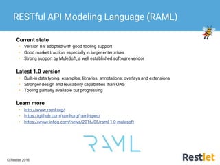 © Restlet 2016
Current state
• Version 0.8 adopted with good tooling support
• Good market traction, especially in larger enterprises
• Strong support by MuleSoft, a well established software vendor
Latest 1.0 version
• Built-in data typing, examples, libraries, annotations, overlays and extensions
• Stronger design and reusability capabilities than OAS
• Tooling partially available but progressing
Learn more
• http://www.raml.org/
• https://github.com/raml-org/raml-spec/
• https://www.infoq.com/news/2016/08/raml-1.0-mulesoft
RESTful API Modeling Language (RAML)
 