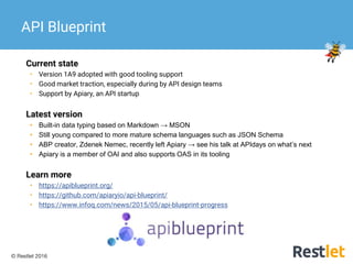 © Restlet 2016
Current state
• Version 1A9 adopted with good tooling support
• Good market traction, especially during by API design teams
• Support by Apiary, an API startup
Latest version
• Built-in data typing based on Markdown → MSON
• Still young compared to more mature schema languages such as JSON Schema
• ABP creator, Zdenek Nemec, recently left Apiary → see his talk at APIdays on what’s next
• Apiary is a member of OAI and also supports OAS in its tooling
Learn more
• https://apiblueprint.org/
• https://github.com/apiaryio/api-blueprint/
• https://www.infoq.com/news/2015/05/api-blueprint-progress
API Blueprint
 