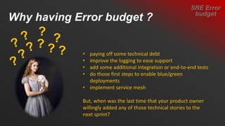 • paying off some technical debt
• improve the logging to ease support
• add some additional integration or end-to-end tests
• do those first steps to enable blue/green
deployments
• implement service mesh
But, when was the last time that your product owner
willingly added any of those technical stories to the
next sprint?
Why having Error budget ?
SRE Error
budget
 