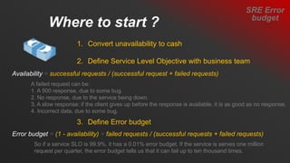 Where to start ?
1. Convert unavailability to cash
2. Define Service Level Objective with business team
3. Define Error budget
Availability = successful requests / (successful request + failed requests)
A failed request can be:
1. A 500 response, due to some bug.
2. No response, due to the service being down.
3. A slow response: if the client gives up before the response is available, it is as good as no response.
4. Incorrect data, due to some bug.
Error budget = (1 - availability) = failed requests / (successful requests + failed requests)
So if a service SLO is 99.9%, it has a 0.01% error budget. If the service is serves one million
request per quarter, the error budget tells us that it can fail up to ten thousand times.
SRE Error
budget
 