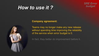 SRE Error
budget
How to use it ?
Company agreement:
Teams may no longer make any new release
without spending time improving the reliability
of the service when error budget is 0.
In fact, they better do improvement before it.
 