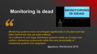 Monitoring systems have not changed significantly in 20 years and has
fallen behind the way we build software.
Our software is now large distributed systems made up of many non-
uniform interacting components while the core functionality of
monitoring systems has stagnated.
Monitoring is dead
@grepory, Monitorama 2016
 