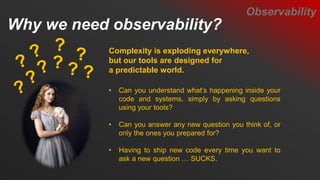 Why we need observability?
Observability
Complexity is exploding everywhere,
but our tools are designed for
a predictable world.
• Can you understand what’s happening inside your
code and systems, simply by asking questions
using your tools?
• Can you answer any new question you think of, or
only the ones you prepared for?
• Having to ship new code every time you want to
ask a new question … SUCKS.
 
