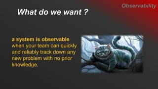 What do we want ?
a system is observable
when your team can quickly
and reliably track down any
new problem with no prior
knowledge.
Observability
 