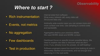 Where to start ?
Observability
• Rich instrumentation
• Events, not metrics
• No aggregation
• Few dashboards
• Test in production
Internal state from software
Wrap every network call, every data call
Structured data only
Arbitrarily wide events mean you can amass more and
more context over time. Use sampling to control costs
and bandwidth.
Aggregates destroy your precious details.
We need MORE detail and MORE context.
Dashboard focus on specific known possible failure. We
need to explore raw data to discover what we don’t
know. If you already know the answer, do self-healing !
Software engineers spend too much time looking at code in
elaborately falsified environments, and not enough time
observing it in the real world.
 