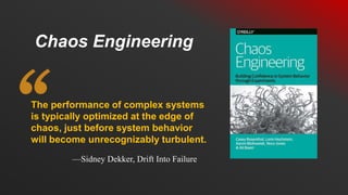 The performance of complex systems
is typically optimized at the edge of
chaos, just before system behavior
will become unrecognizably turbulent.
Chaos Engineering
—Sidney Dekker, Drift Into Failure
 