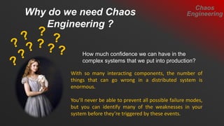 How much confidence we can have in the
complex systems that we put into production?
Why do we need Chaos
Engineering ?
Chaos
Engineering
With so many interacting components, the number of
things that can go wrong in a distributed system is
enormous.
You’ll never be able to prevent all possible failure modes,
but you can identify many of the weaknesses in your
system before they’re triggered by these events.
 
