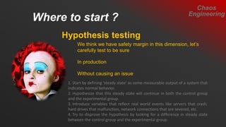Where to start ?
Chaos
Engineering
Hypothesis testing
We think we have safety margin in this dimension, let’s
carefully test to be sure
In production
Without causing an issue
1. Start by defining ‘steady state’ as some measurable output of a system that
indicates normal behavior.
2. Hypothesize that this steady state will continue in both the control group
and the experimental group.
3. Introduce variables that reflect real world events like servers that crash,
hard drives that malfunction, network connections that are severed, etc.
4. Try to disprove the hypothesis by looking for a difference in steady state
between the control group and the experimental group.
 