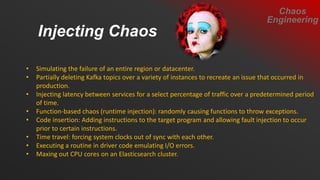 • Simulating the failure of an entire region or datacenter.
• Partially deleting Kafka topics over a variety of instances to recreate an issue that occurred in
production.
• Injecting latency between services for a select percentage of traffic over a predetermined period
of time.
• Function-based chaos (runtime injection): randomly causing functions to throw exceptions.
• Code insertion: Adding instructions to the target program and allowing fault injection to occur
prior to certain instructions.
• Time travel: forcing system clocks out of sync with each other.
• Executing a routine in driver code emulating I/O errors.
• Maxing out CPU cores on an Elasticsearch cluster.
Injecting Chaos
Chaos
Engineering
 