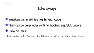 Take aways
•Injections vulnerabilities lies in your code
•They can be detected at runtime, hooking e.g. SQL drivers
•Ruby on Rails:
ActiveRecord::ConnectionAdapters::AbstractAdapter::log
 