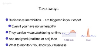 Take aways
•Business vulnerabilities… are triggered in your code!
•Even if you have no vulnerability
•They can be measured during runtime
•And analysed (realtime or not) then
•What to monitor? You know your business!
 