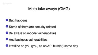 Meta take aways (OMG)
•Bug happens
•Some of them are security related
•Be aware of in-code vulnerabilities
•And business vulnerabilities
•It will be on you (you, as an API builder) some day
 