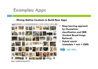 Examples: Apps
Mining Gallica Contents to Build New Apps
• Deep learning approach
for illustrations
classification and CBIR
(Content Based Image
Retrieval)
• Hybrid search
(metadata + text + CBIR)
All APIs
http://gallicastudio.bnf.fr
 