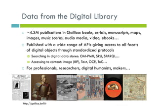 Data from the Digital Library
~4.3M publications in Gallica: books, serials, manuscripts, maps,
images, music scores, audio media, video, ebooks…
Published with a wide range of APIs giving access to all facets
of digital objects through standardized protocols
Searching in digital data stores: OAI-PMH, SRU, SPARQL…
Accessing to content: image (IIIF), Text, OCR, ToC…
For professionals, researchers, digital humanists, makers…
http://gallica.bnf.fr
 