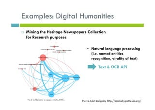 Examples: Digital Humanities
Mining the Heritage Newspapers Collection
for Research purposes
• Natural language processing
(i.e. named entities
recognition, virality of text)
Text & OCR API
French and Canadian newspapers virality, XIXth c.
Pierre-Carl Langlais, http://scoms.hypotheses.org/
 