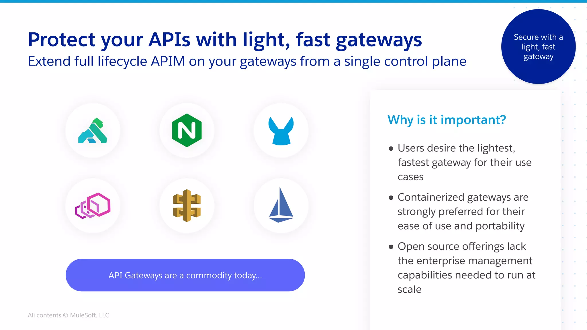 All contents © MuleSoft, LLC
Protect your APIs with light, fast gateways
Extend full lifecycle APIM on your gateways from a single control plane
API Gateways are a commodity today...
Why is it important?
● Users desire the lightest,
fastest gateway for their use
cases
● Containerized gateways are
strongly preferred for their
ease of use and portability
● Open source oﬀerings lack
the enterprise management
capabilities needed to run at
scale
Secure with a
light, fast
gateway
 