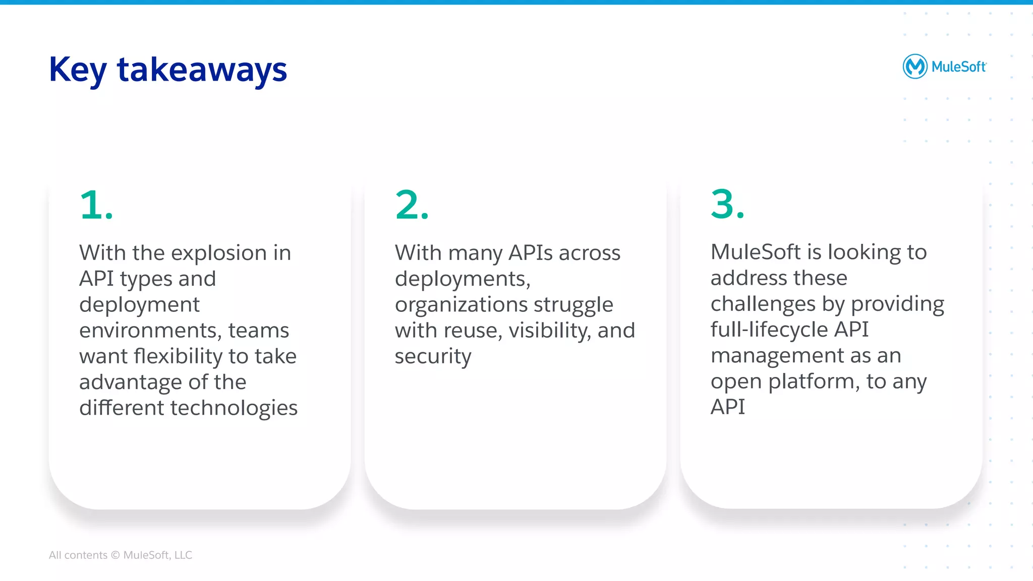 All contents © MuleSoft, LLC
Key takeaways
1.
With the explosion in
API types and
deployment
environments, teams
want ﬂexibility to take
advantage of the
diﬀerent technologies
2.
With many APIs across
deployments,
organizations struggle
with reuse, visibility, and
security
3.
MuleSoft is looking to
address these
challenges by providing
full-lifecycle API
management as an
open platform, to any
API
 