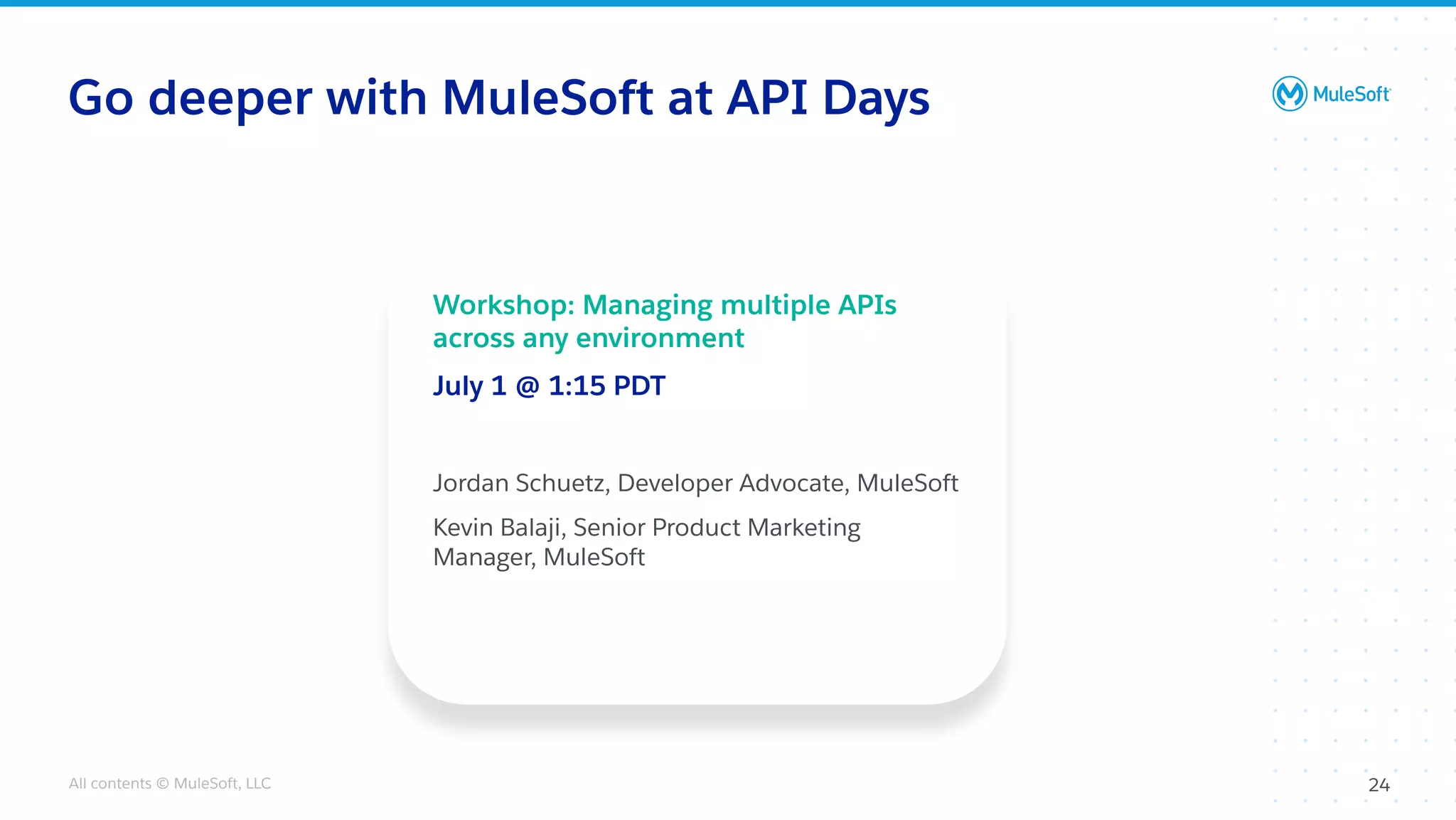 All contents © MuleSoft, LLC
Go deeper with MuleSoft at API Days
24
Workshop: Managing multiple APIs
across any environment
July 1 @ 1:15 PDT
Jordan Schuetz, Developer Advocate, MuleSoft
Kevin Balaji, Senior Product Marketing
Manager, MuleSoft
 
