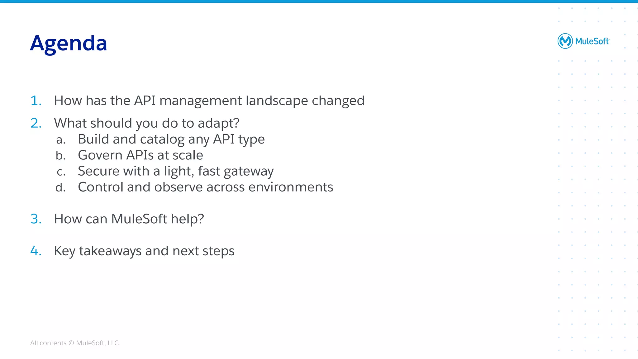 All contents © MuleSoft, LLC
1. How has the API management landscape changed
2. What should you do to adapt?
a. Build and catalog any API type
b. Govern APIs at scale
c. Secure with a light, fast gateway
d. Control and observe across environments
3. How can MuleSoft help?
4. Key takeaways and next steps
Agenda
 