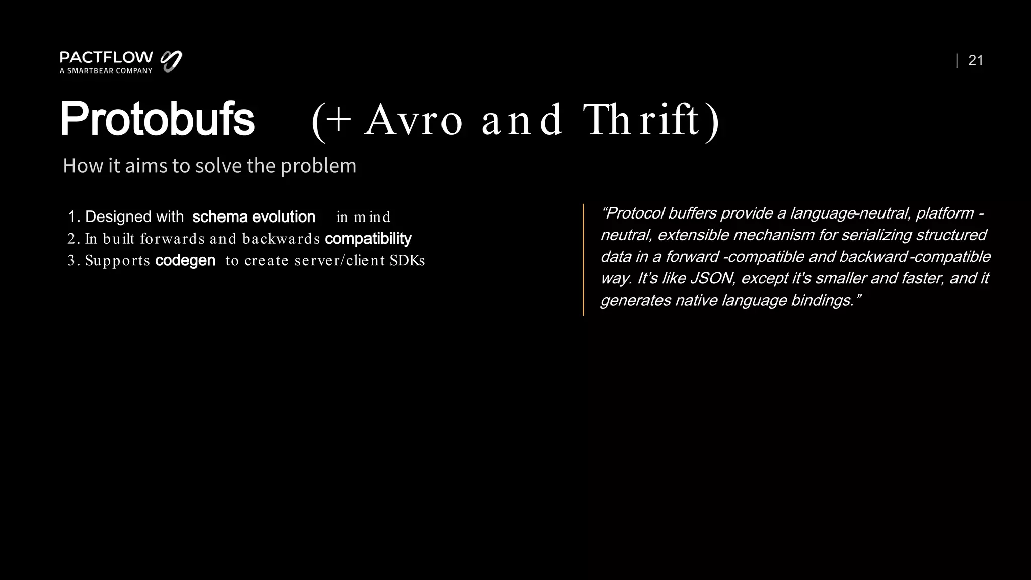 21
1. Designed with schema evolution in m ind
2. In built forwards and backwards compatibility
3. Supports codegen to create server/client SDKs
How it aims to solve the problem
Protobufs (+ Avro an d Th rift)
“Protocol buffers provide a language-neutral, platform -
neutral, extensible mechanism for serializing structured
data in a forward -compatible and backward-compatible
way. It’s like JSON, except it's smaller and faster, and it
generates native language bindings.”
 