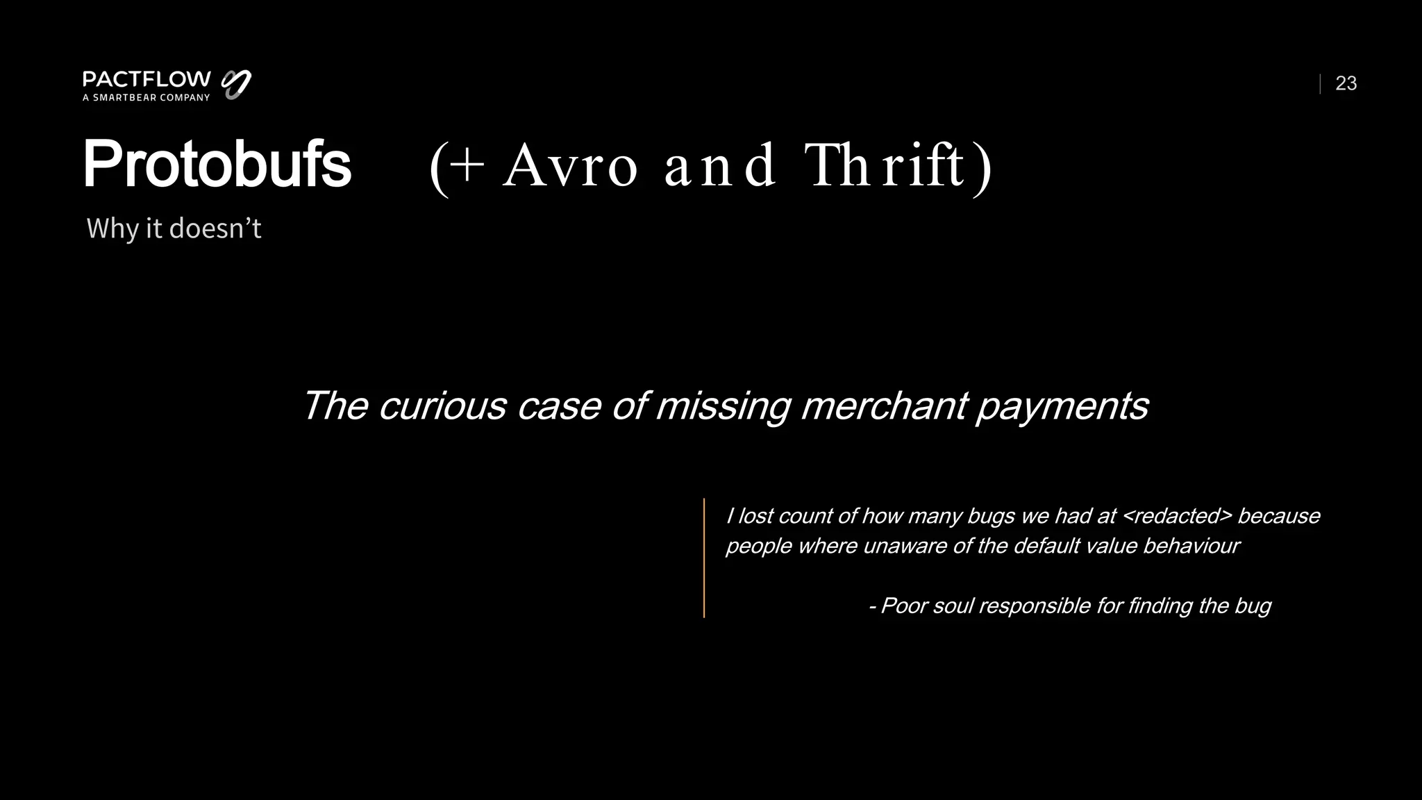 23
The curious case of missing merchant payments
Why it doesn’t
Protobufs (+ Avro an d Th rift)
I lost count of how many bugs we had at <redacted> because
people where unaware of the default value behaviour
- Poor soul responsible for finding the bug
 