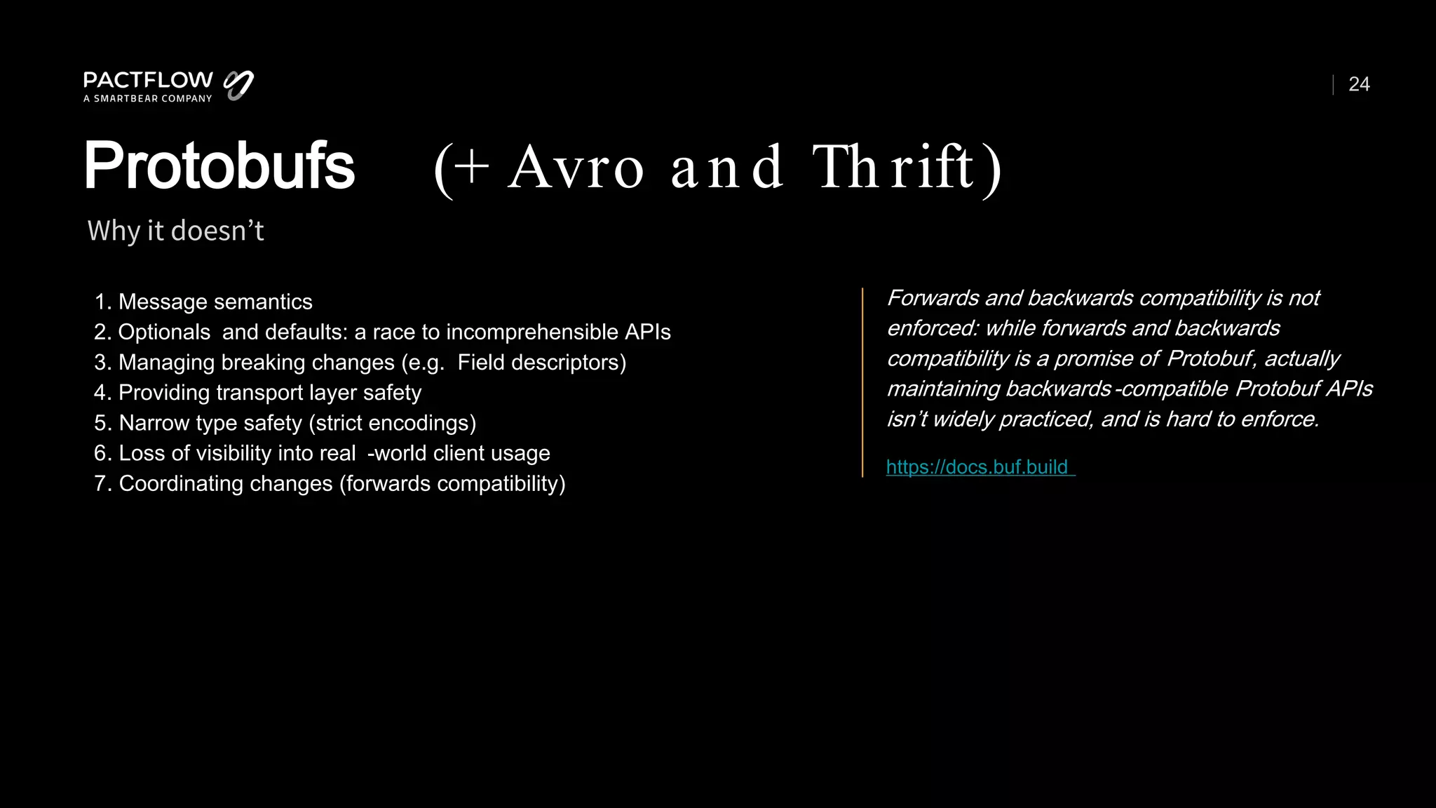 24
1. Message semantics
2. Optionals and defaults: a race to incomprehensible APIs
3. Managing breaking changes (e.g. Field descriptors)
4. Providing transport layer safety
5. Narrow type safety (strict encodings)
6. Loss of visibility into real -world client usage
7. Coordinating changes (forwards compatibility)
Why it doesn’t
Protobufs (+ Avro an d Th rift)
https://docs.buf.build
Forwards and backwards compatibility is not
enforced: while forwards and backwards
compatibility is a promise of Protobuf, actually
maintaining backwards-compatible Protobuf APIs
isn’t widely practiced, and is hard to enforce.
 
