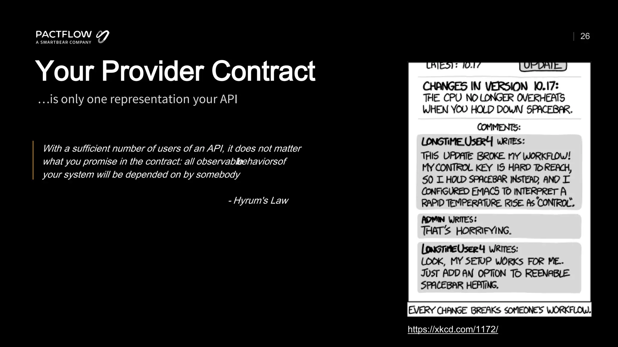 26
…is only one representation your API
Your Provider Contract
https://xkcd.com/1172/
With a sufficient number of users of an API, it does not matter
what you promise in the contract: all observable
behaviorsof
your system will be depended on by somebody
- Hyrum's Law
 