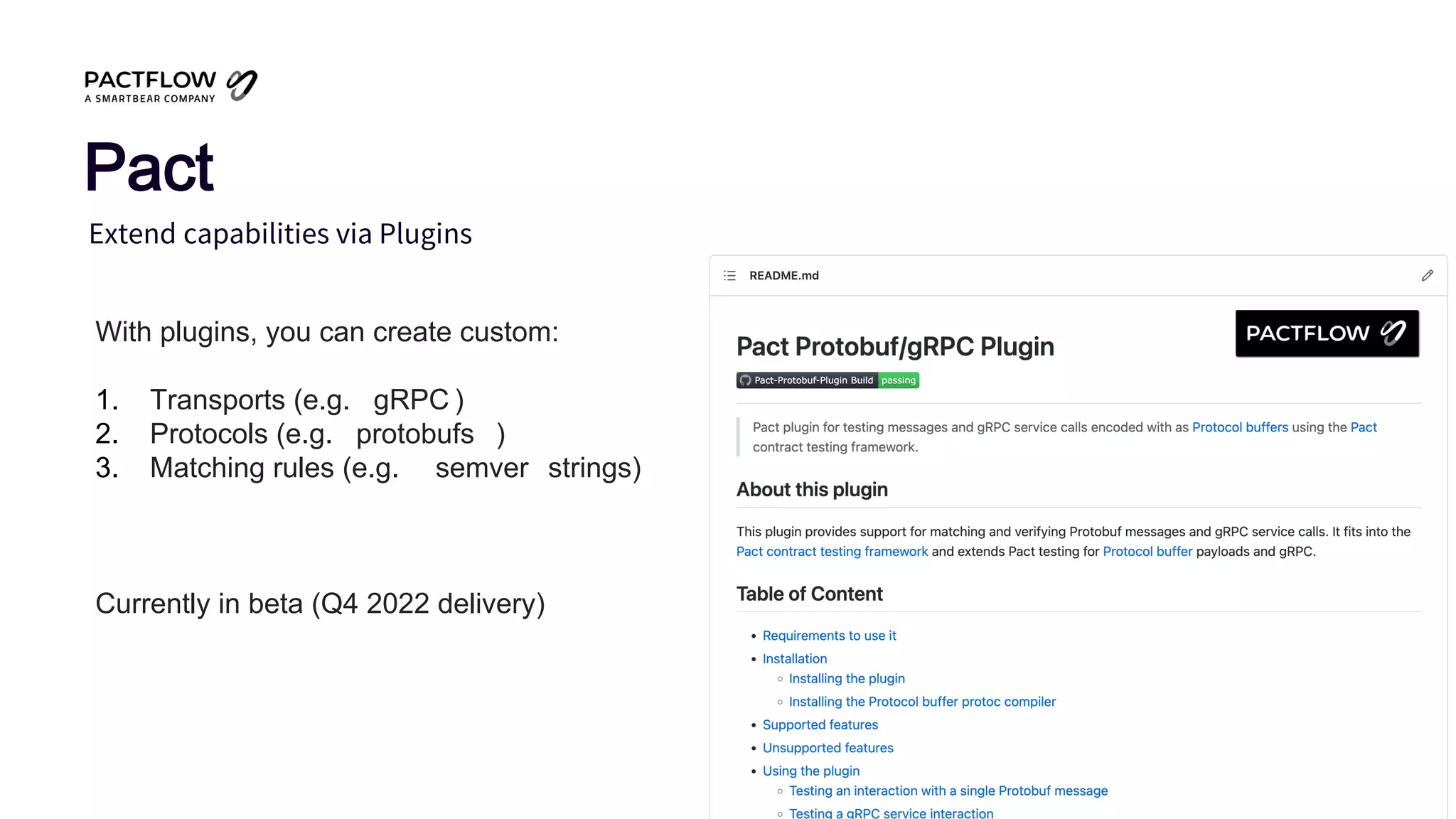 Extend capabilities via Plugins
Pact
With plugins, you can create custom:
1. Transports (e.g. gRPC )
2. Protocols (e.g. protobufs )
3. Matching rules (e.g. semver strings)
Currently in beta (Q4 2022 delivery)
 