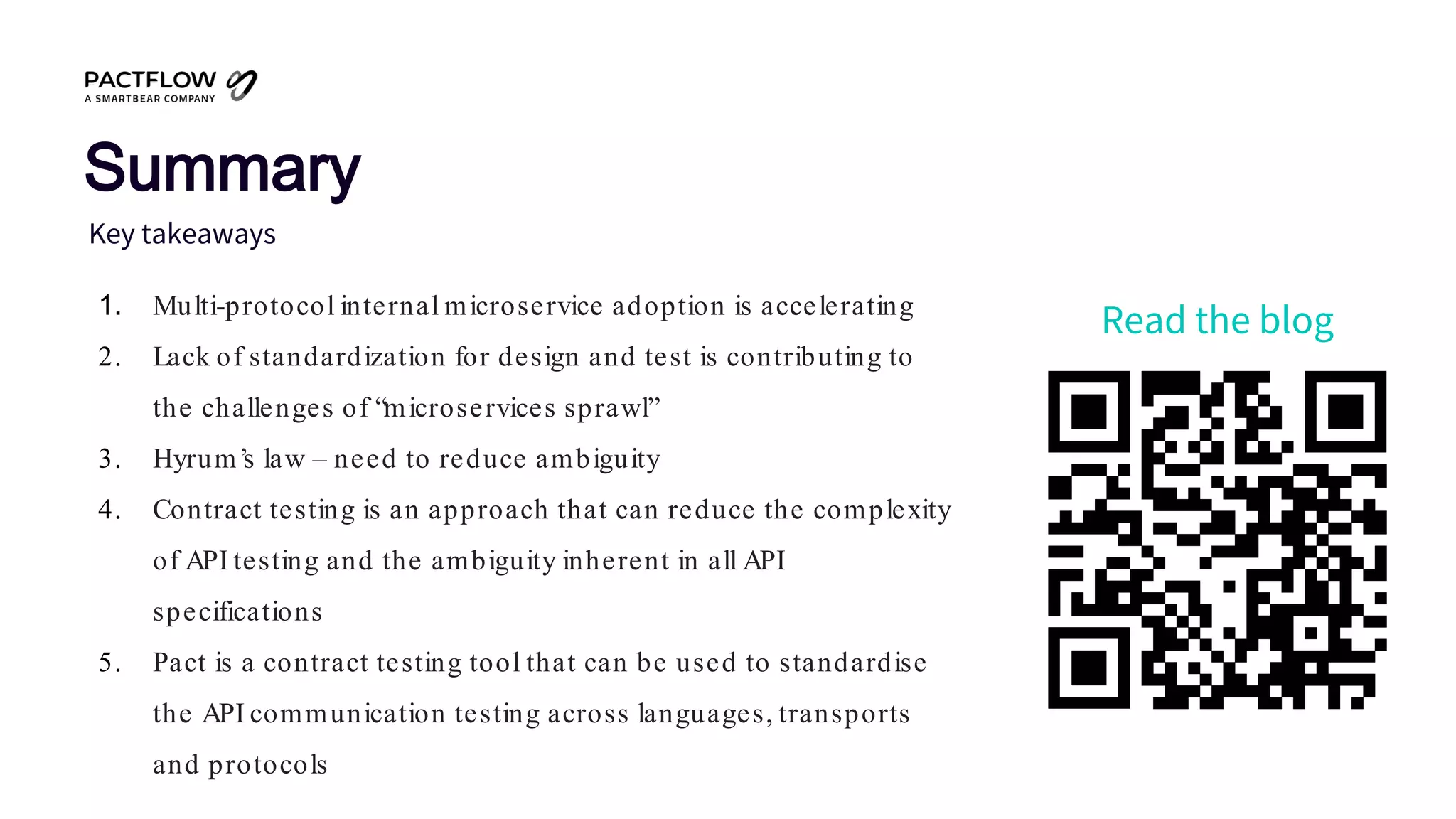 1. Multi-protocol internal microservice adoption is accelerating
2. Lack of standardization for design and test is contributing to
the challenges of “microservices sprawl”
3. Hyrum’s law – need to reduce ambiguity
4. Contract testing is an approach that can reduce the complexity
of API testing and the ambiguity inherent in all API
specifications
5. Pact is a contract testing tool that can be used to standardise
the API communication testing across languages, transports
and protocols
Key takeaways
Summary
Read the blog
 