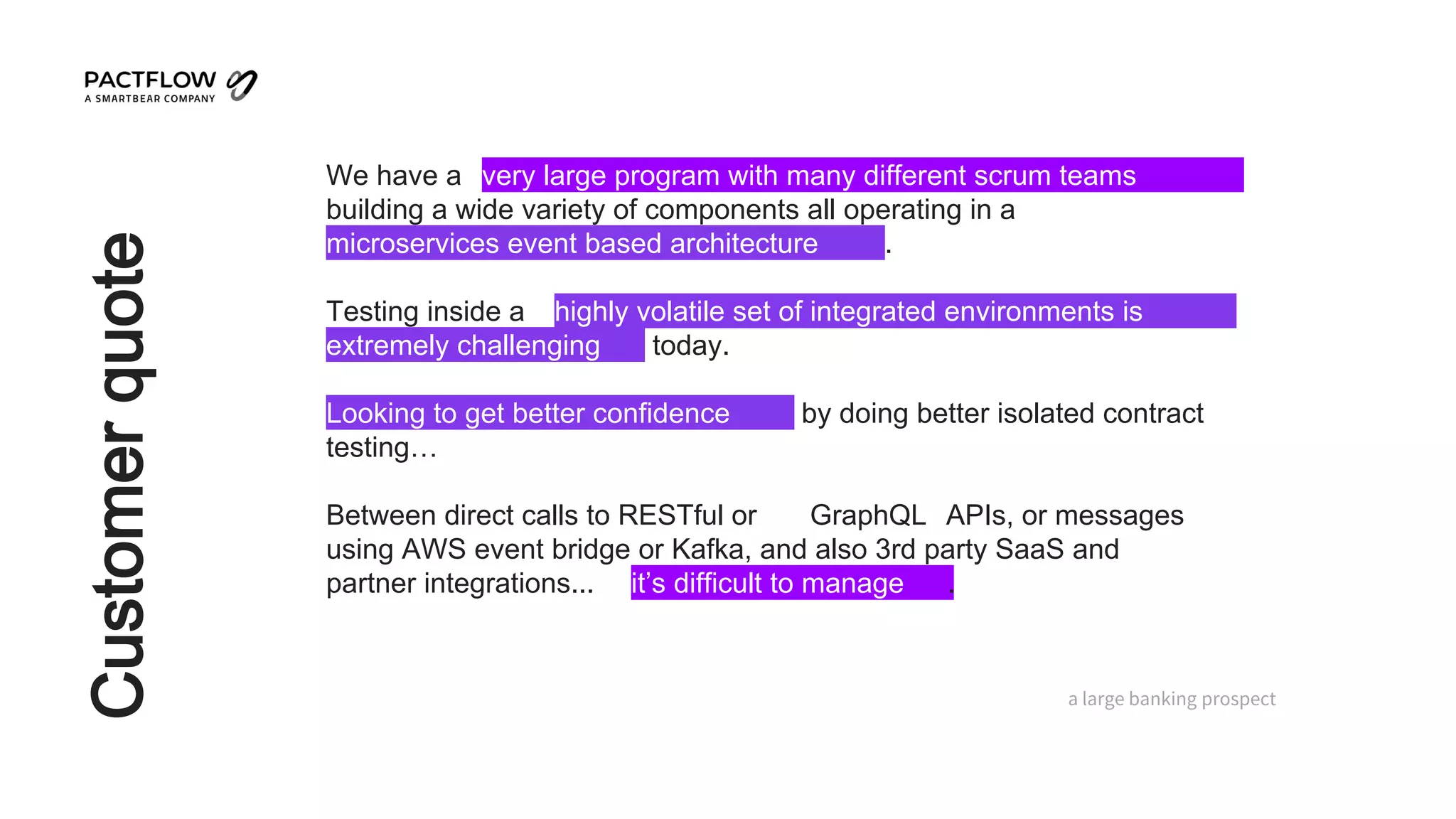 Customer
quote
We have a very large program with many different scrum teams
building a wide variety of components all operating in a
microservices event based architecture .
Testing inside a highly volatile set of integrated environments is
extremely challenging today.
Looking to get better confidence by doing better isolated contract
testing…
Between direct calls to RESTful or GraphQL APIs, or messages
using AWS event bridge or Kafka, and also 3rd party SaaS and
partner integrations... it’s difficult to manage .
a large banking prospect
 