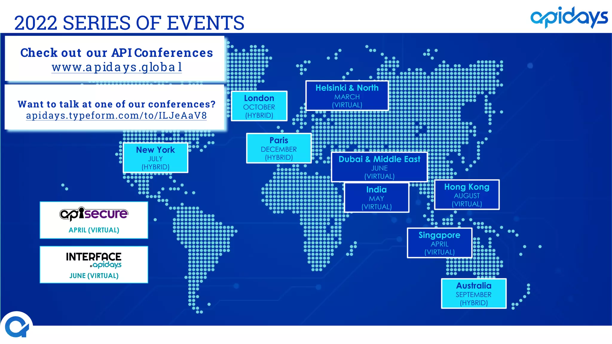 2022 SERIES OF EVENTS
New York
JULY
(HYBRID)
Australia
SEPTEMBER
(HYBRID)
Singapore
APRIL
(VIRTUAL)
Helsinki & North
MARCH
(VIRTUAL)
Paris
DECEMBER
(HYBRID)
London
OCTOBER
(HYBRID)
Hong Kong
AUGUST
(VIRTUAL)
JUNE (VIRTUAL)
India
MAY
(VIRTUAL)
APRIL (VIRTUAL)
Dubai & Middle East
JUNE
(VIRTUAL)
Check out our API Conferences
www.a pida ys .globa l
Want to talk at one of our conferences?
apidays.typeform.com/to/ILJeAaV8
 