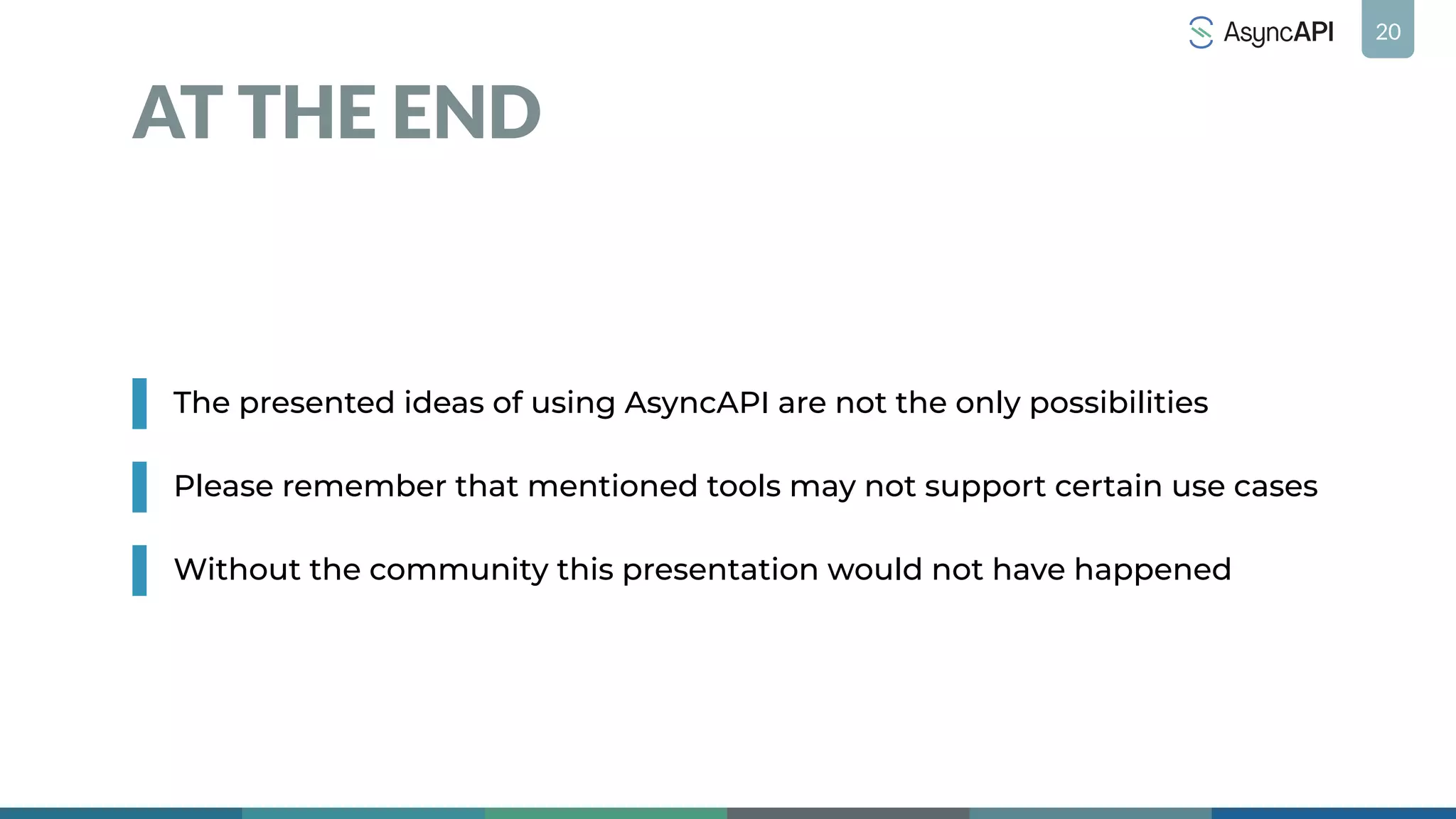 20
AT THE END
The presented ideas of using AsyncAPI are not the only possibilities
Please remember that mentioned tools may not support certain use cases
Without the community this presentation would not have happened
 