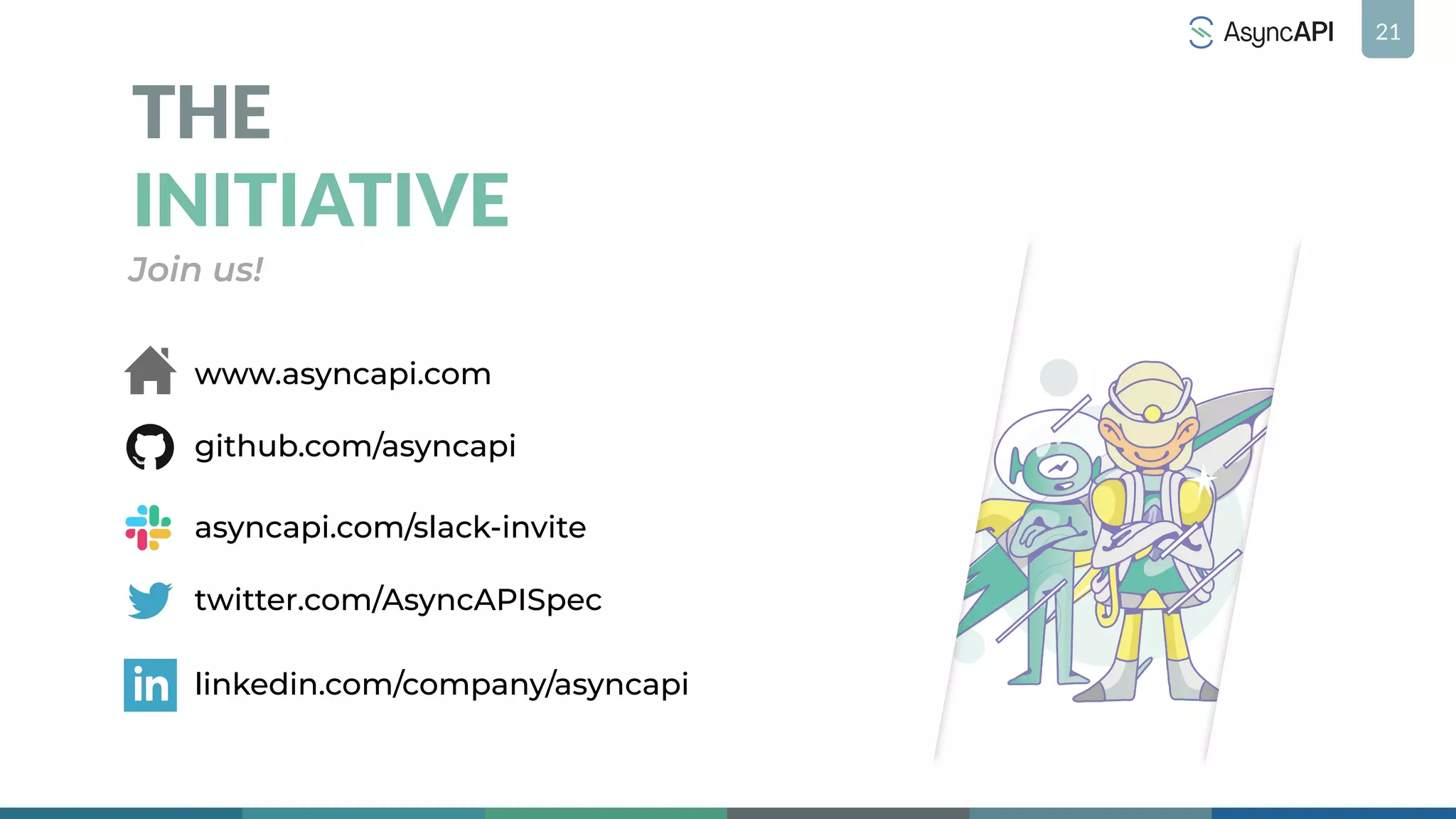 21
THE
INITIATIVE
Join us!
twitter.com/AsyncAPISpec
asyncapi.com/slack-invite
www.asyncapi.com
linkedin.com/company/asyncapi
github.com/asyncapi
 