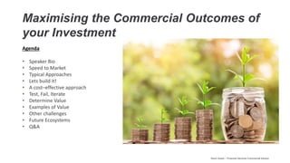 Maximising the Commercial Outcomes of
your Investment
Agenda
• Speaker Bio
• Speed to Market
• Typical Approaches
• Lets build it!
• A cost–effective approach
• Test, Fail, Iterate
• Determine Value
• Examples of Value
• Other challenges
• Future Ecosystems
• Q&A
Kevin Guest – Financial Services Commercial Advisor
 