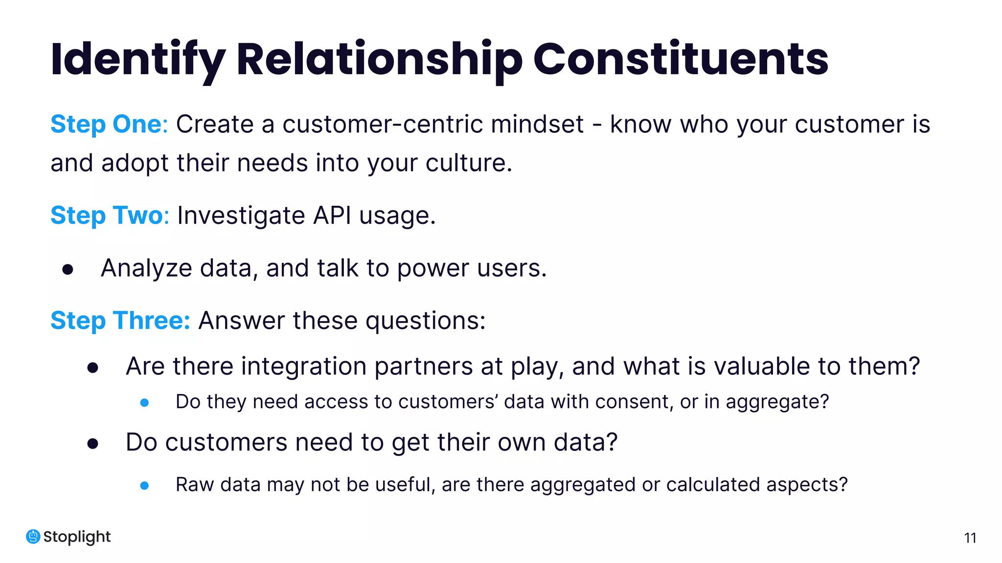 11
Identify Relationship Constituents
Step One: Create a customer-centric mindset - know who your customer is
and adopt their needs into your culture.
Step Two: Investigate API usage.
● Analyze data, and talk to power users.
Step Three: Answer these questions:
● Are there integration partners at play, and what is valuable to them?
● Do they need access to customers’ data with consent, or in aggregate?
● Do customers need to get their own data?
● Raw data may not be useful, are there aggregated or calculated aspects?
 