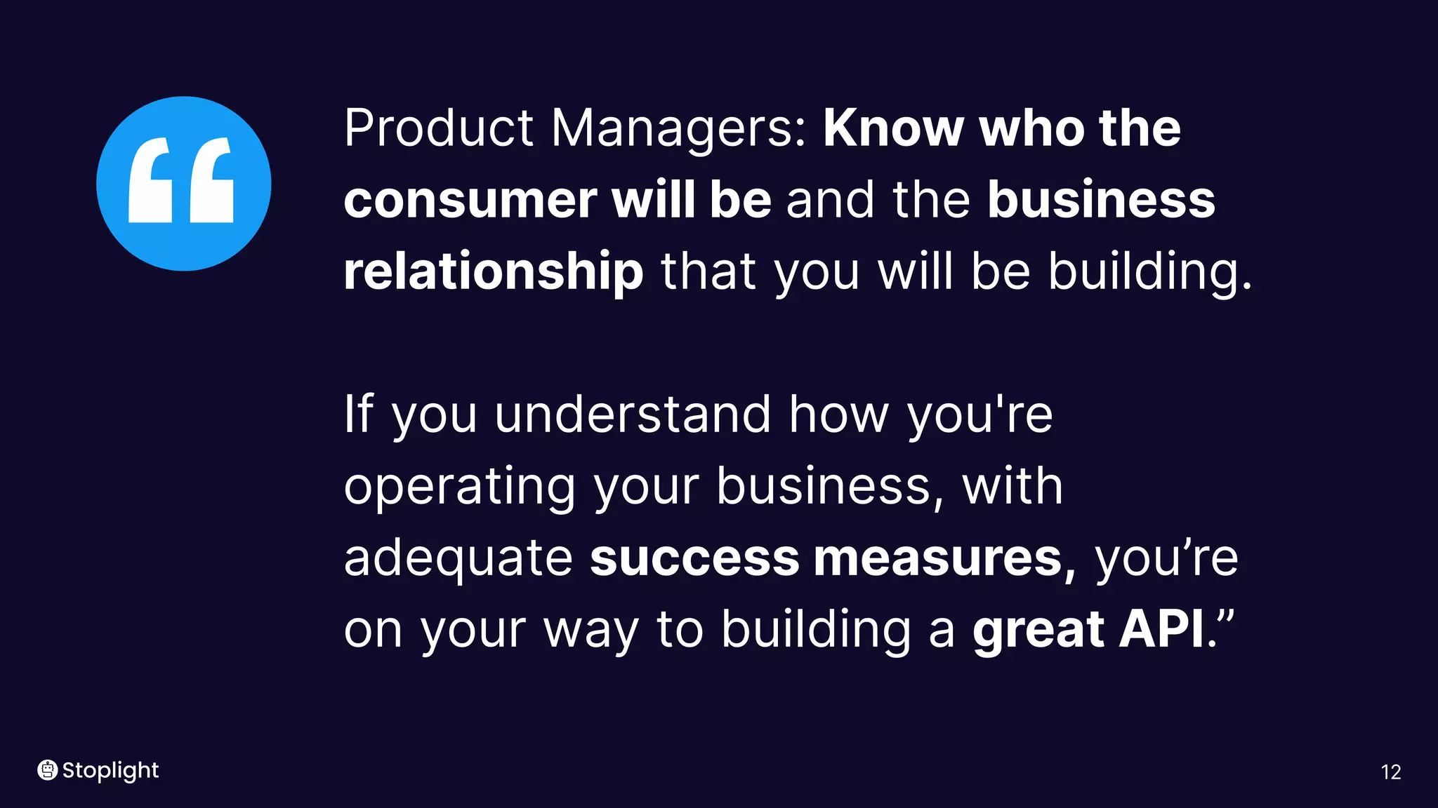 12
“
Product Managers: Know who the
consumer will be and the business
relationship that you will be building.
If you understand how you're
operating your business, with
adequate success measures, you’re
on your way to building a great API.”
 