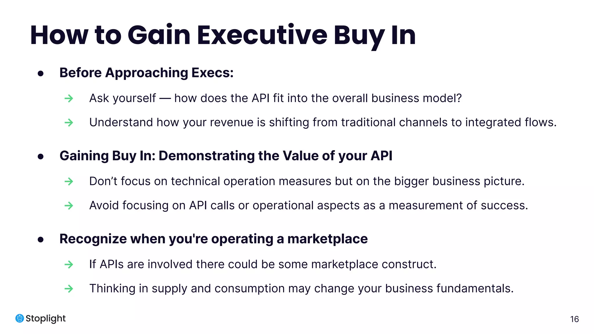 16
How to Gain Executive Buy In
● Before Approaching Execs:
→ Ask yourself — how does the API fit into the overall business model?
→ Understand how your revenue is shifting from traditional channels to integrated flows.
● Gaining Buy In: Demonstrating the Value of your API
→ Don’t focus on technical operation measures but on the bigger business picture.
→ Avoid focusing on API calls or operational aspects as a measurement of success.
● Recognize when you're operating a marketplace
→ If APIs are involved there could be some marketplace construct.
→ Thinking in supply and consumption may change your business fundamentals.
 
