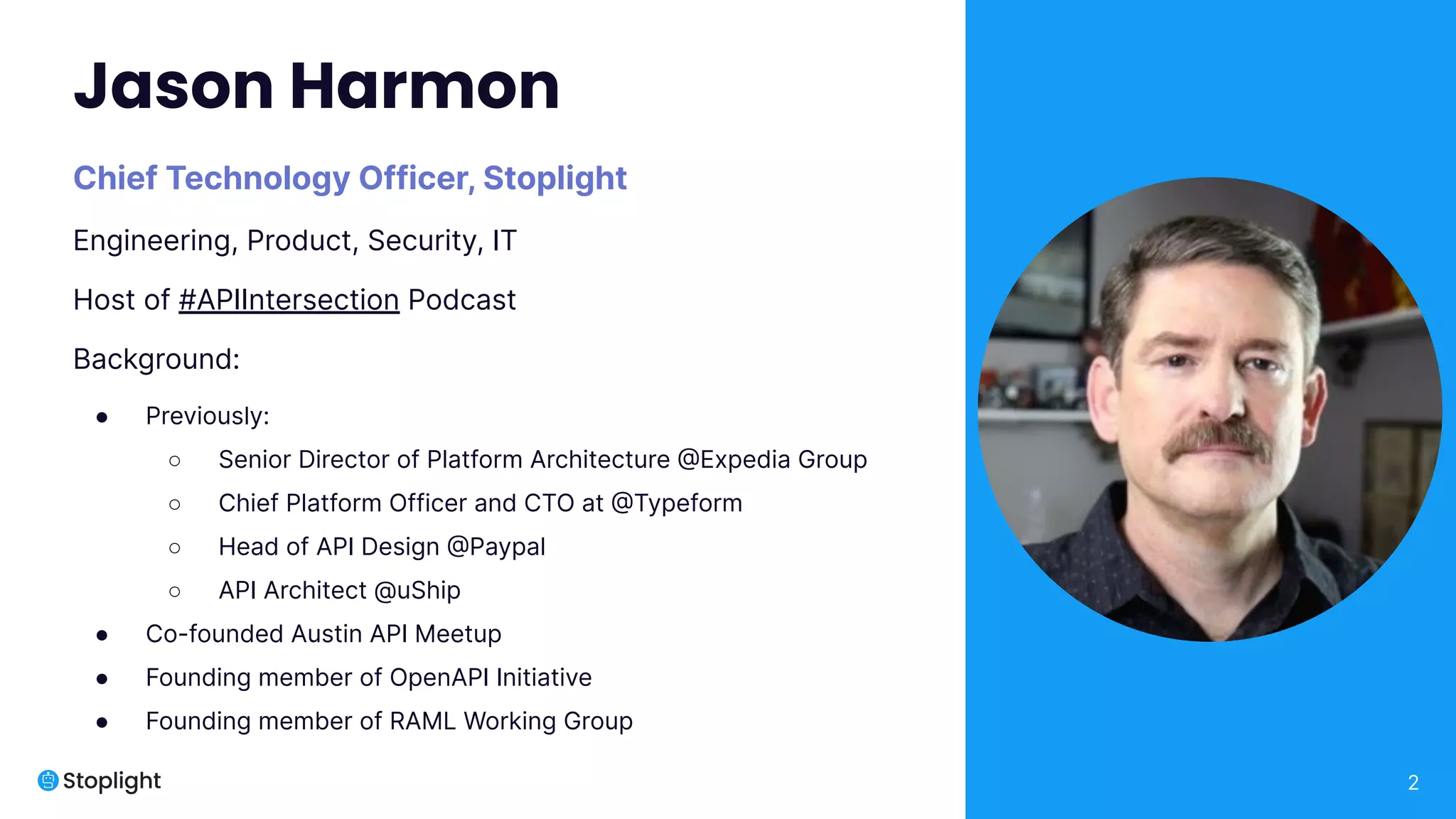 2
Jason Harmon
Chief Technology Officer, Stoplight
Engineering, Product, Security, IT
Host of #APIIntersection Podcast
Background:
● Previously:
○ Senior Director of Platform Architecture @Expedia Group
○ Chief Platform Officer and CTO at @Typeform
○ Head of API Design @Paypal
○ API Architect @uShip
● Co-founded Austin API Meetup
● Founding member of OpenAPI Initiative
● Founding member of RAML Working Group
 