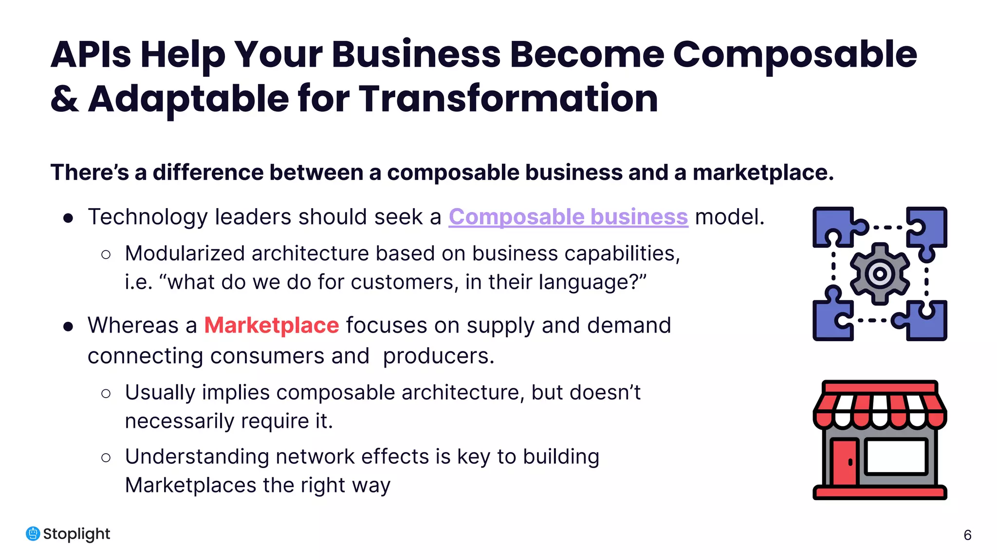 6
APIs Help Your Business Become Composable
& Adaptable for Transformation
There’s a difference between a composable business and a marketplace.
● Technology leaders should seek a Composable business model.
○ Modularized architecture based on business capabilities,
i.e. “what do we do for customers, in their language?”
● Whereas a Marketplace focuses on supply and demand
connecting consumers and producers.
○ Usually implies composable architecture, but doesn’t
necessarily require it.
○ Understanding network effects is key to building
Marketplaces the right way
 