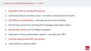 Guidelines and Recommendations –in Dev
1. Assemble Team to oversee API security
2. Continuous security mindset a must – mix teams / embed security experts
3. Test APIs for vulnerabilities – automate security scans and tests
4. Prevent app servers from sending error messages with system traces
5. Enforce flow control and TLS (https) encryption
6. Implement a strong authentication system – use step-ups / MFA
7. Limit the scope of what APIs can access
8. Treat all APIs as external APIs!
 