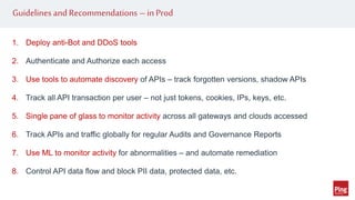 Guidelines and Recommendations –in Prod
1. Deploy anti-Bot and DDoS tools
2. Authenticate and Authorize each access
3. Use tools to automate discovery of APIs – track forgotten versions, shadow APIs
4. Track all API transaction per user – not just tokens, cookies, IPs, keys, etc.
5. Single pane of glass to monitor activity across all gateways and clouds accessed
6. Track APIs and traffic globally for regular Audits and Governance Reports
7. Use ML to monitor activity for abnormalities – and automate remediation
8. Control API data flow and block PII data, protected data, etc.
 