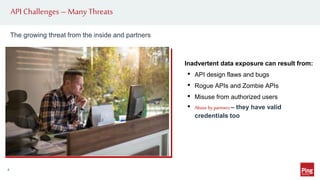 API Challenges –Many Threats
4
Inadvertent data exposure can result from:
• API design flaws and bugs
• Rogue APIs and Zombie APIs
• Misuse from authorized users
• Abuse by partners – they have valid
credentials too
The growing threat from the inside and partners
 