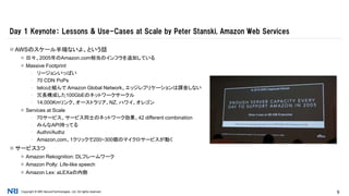 Copyright © NRI SecureTechnologies, Ltd. All rights reserved. 9
 AWSのスケール半端ないよ、という話
 日々、2005年のAmazon.com相当のインフラを追加している
 Massive Footprint
▪ リージョンいっぱい
▪ 70 CDN PoPs
▪ telcoと組んで Amazon Global Network、エッジレプリケーションは課金しない
▪ 冗長構成した100GbEのネットワークサークル
▪ 14,000Kmリンク、オーストラリア、NZ, ハワイ、オレゴン
 Services at Scale
▪ 70サービス、サービス同士のネットワーク効果、42 different combination
▪ みんなAPI持ってる
▪ Authn/Authz
▪ Amazon,com、1クリックで200~300個のマイクロサービスが動く
 サービス3つ
 Amazon Rekognition: DLフレームワーク
 Amazon Polly: Life-like speech
 Amazon Lex: aLEXaの内側
Day 1 Keynote： Lessons & Use-Cases at Scale by Peter Stanski, Amazon Web Services
 