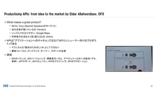 Copyright © NRI SecureTechnologies, Ltd. All rights reserved. 11
 What makes a great product?
 Niche: Voxy (Spanish Speakersがターゲット)
 自分自身が使いたいもの: Pandora
 シンプルでわかりやすい: Google Maps
 利用者の生活をより良く変えるもの: Airbnb
 APIは「アプリケーションへのチャネル」ではなく「APIコンシューマー向けのプロダク
ト」である
 テクニカルな「統合のためのしくみ」としてではない
 顧客フォーカス、ロードマップ、オーナー、サポートが必要
 原則
 APIガバナンス、APIバージョニング、開発者ポータル、デベロッパー以外への訴求（デモ、
事例）、APIサポート、APIコミュニティ、APIのプライシング、APIのプロモーション
Productising APIs: from idea to the market by Eldar Allahverdiyev, OFX
 
